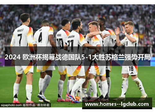2024 欧洲杯揭幕战德国队5-1大胜苏格兰强势开局 2024 欧洲杯揭幕战德国队5-1大胜苏格兰强势开局
