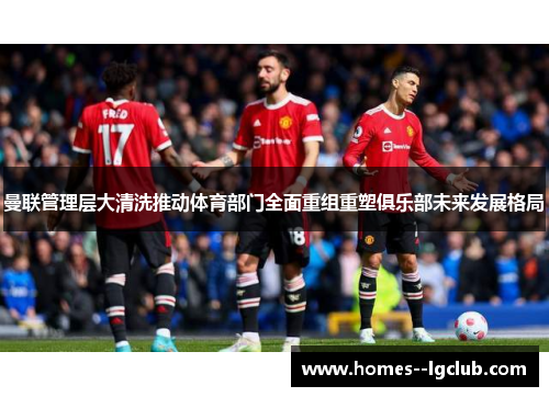 曼联管理层大清洗推动体育部门全面重组重塑俱乐部未来发展格局